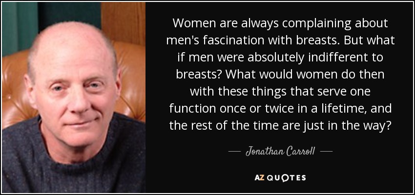 Women are always complaining about men's fascination with breasts. But what if men were absolutely indifferent to breasts? What would women do then with these things that serve one function once or twice in a lifetime, and the rest of the time are just in the way? - Jonathan Carroll
