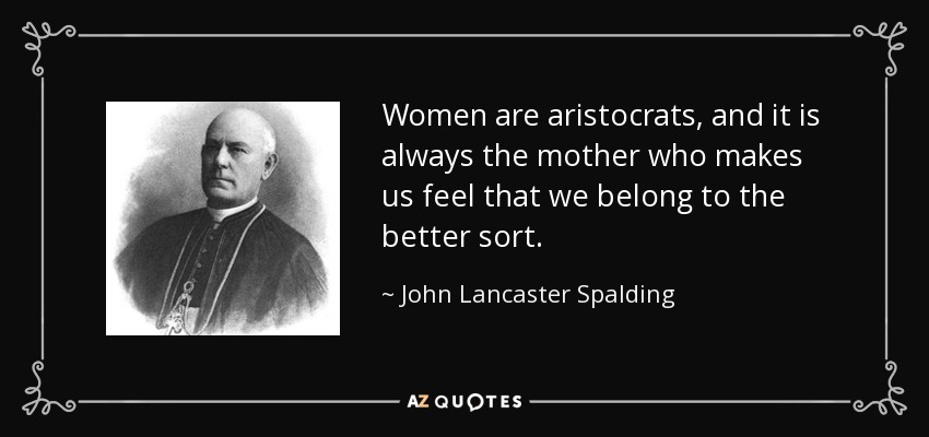 Women are aristocrats, and it is always the mother who makes us feel that we belong to the better sort. - John Lancaster Spalding