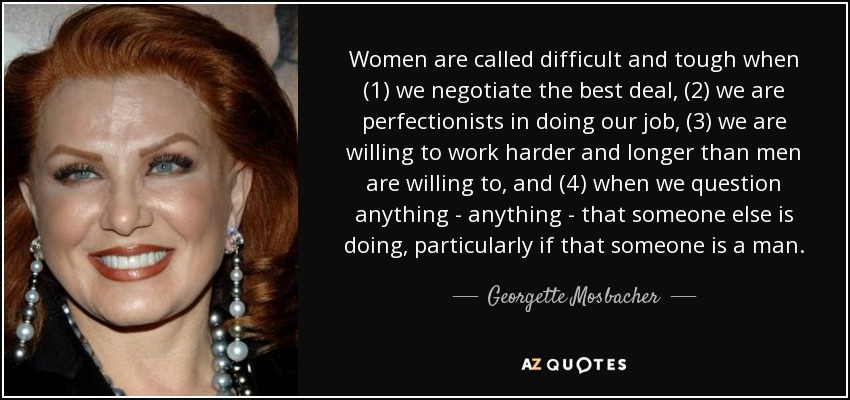 Women are called difficult and tough when (1) we negotiate the best deal, (2) we are perfectionists in doing our job, (3) we are willing to work harder and longer than men are willing to, and (4) when we question anything - anything - that someone else is doing, particularly if that someone is a man. - Georgette Mosbacher