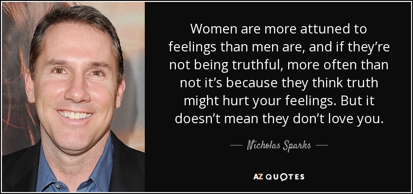 Women are more attuned to feelings than men are, and if they’re not being truthful, more often than not it’s because they think truth might hurt your feelings. But it doesn’t mean they don’t love you. - Nicholas Sparks