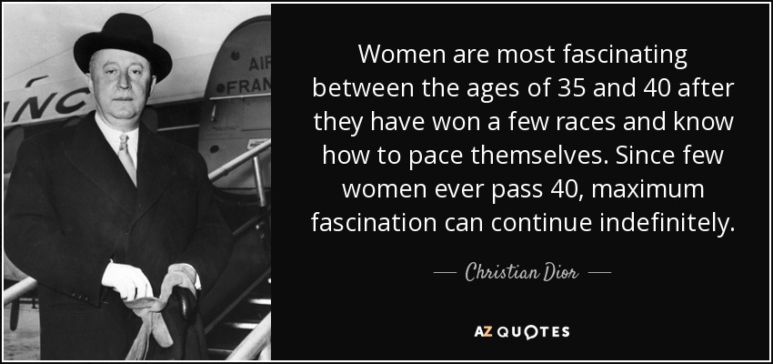 Women are most fascinating between the ages of 35 and 40 after they have won a few races and know how to pace themselves. Since few women ever pass 40, maximum fascination can continue indefinitely. - Christian Dior