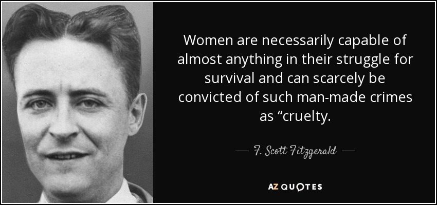 Women are necessarily capable of almost anything in their struggle for survival and can scarcely be convicted of such man-made crimes as “cruelty. - F. Scott Fitzgerald