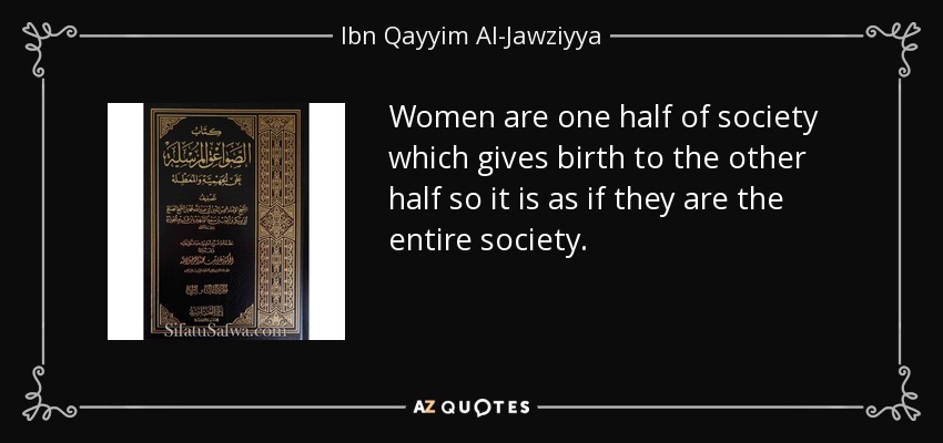 Women are one half of society which gives birth to the other half so it is as if they are the entire society. - Ibn Qayyim Al-Jawziyya