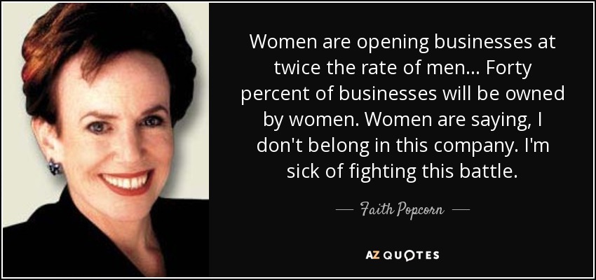 Women are opening businesses at twice the rate of men ... Forty percent of businesses will be owned by women. Women are saying, I don't belong in this company. I'm sick of fighting this battle. - Faith Popcorn