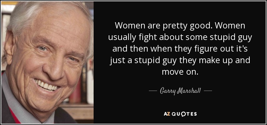 Women are pretty good. Women usually fight about some stupid guy and then when they figure out it's just a stupid guy they make up and move on. - Garry Marshall