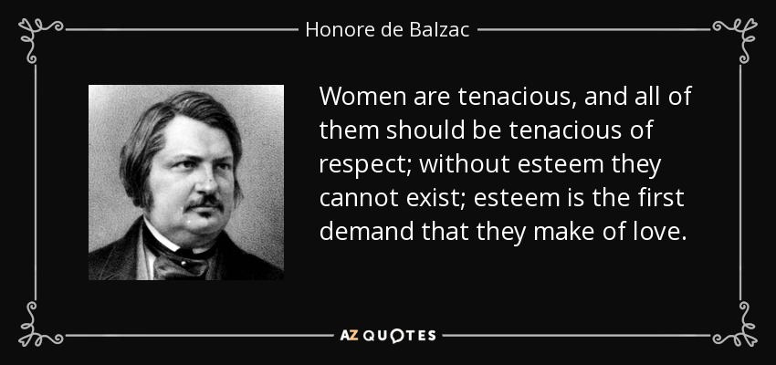 Women are tenacious, and all of them should be tenacious of respect; without esteem they cannot exist; esteem is the first demand that they make of love. - Honore de Balzac