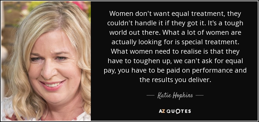 Women don't want equal treatment, they couldn't handle it if they got it. It's a tough world out there. What a lot of women are actually looking for is special treatment. What women need to realise is that they have to toughen up, we can't ask for equal pay, you have to be paid on performance and the results you deliver. - Katie Hopkins