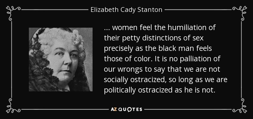... women feel the humiliation of their petty distinctions of sex precisely as the black man feels those of color. It is no palliation of our wrongs to say that we are not socially ostracized, so long as we are politically ostracized as he is not. - Elizabeth Cady Stanton
