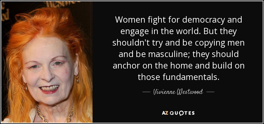 Women fight for democracy and engage in the world. But they shouldn't try and be copying men and be masculine; they should anchor on the home and build on those fundamentals. - Vivienne Westwood