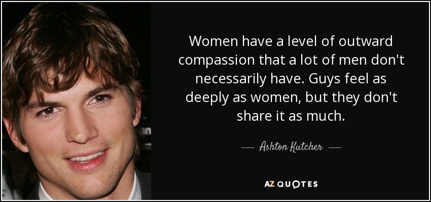 Women have a level of outward compassion that a lot of men don't necessarily have. Guys feel as deeply as women, but they don't share it as much. - Ashton Kutcher