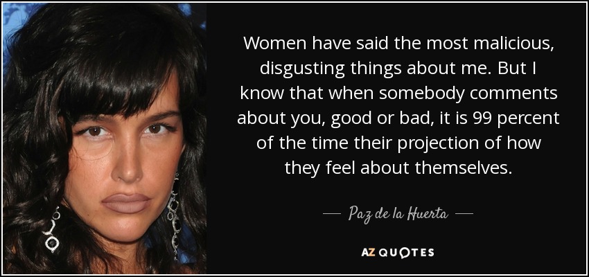 Women have said the most malicious, disgusting things about me. But I know that when somebody comments about you, good or bad, it is 99 percent of the time their projection of how they feel about themselves. - Paz de la Huerta