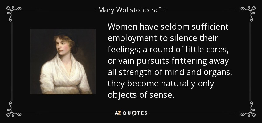 Women have seldom sufficient employment to silence their feelings; a round of little cares, or vain pursuits frittering away all strength of mind and organs, they become naturally only objects of sense. - Mary Wollstonecraft