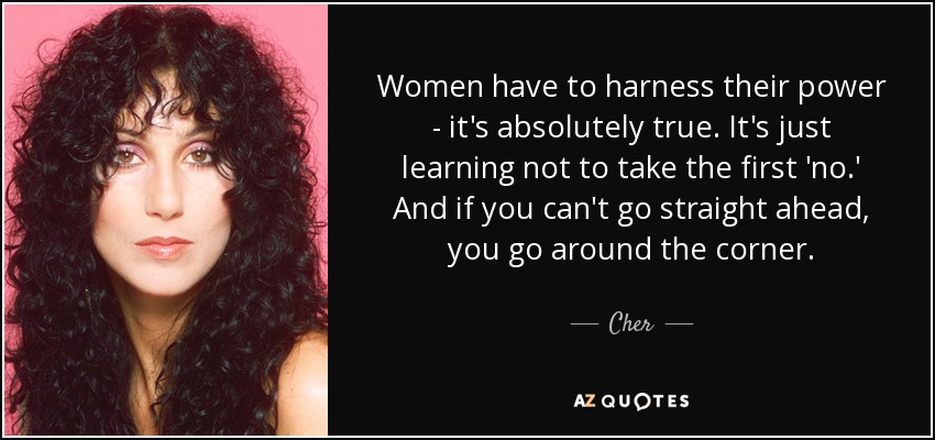 Women have to harness their power - it's absolutely true. It's just learning not to take the first 'no.' And if you can't go straight ahead, you go around the corner. - Cher
