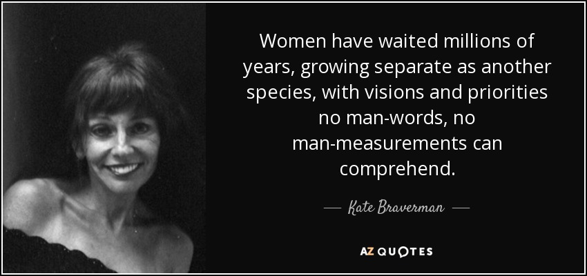 Women have waited millions of years, growing separate as another species, with visions and priorities no man-words, no man-measurements can comprehend. - Kate Braverman