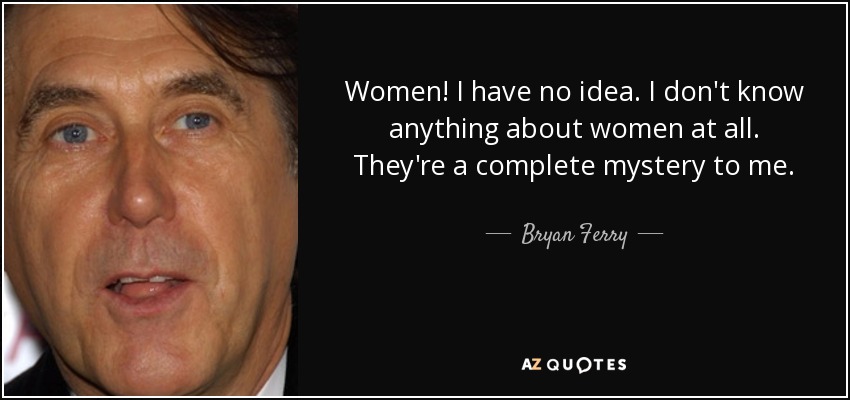 Women! I have no idea. I don't know anything about women at all. They're a complete mystery to me. - Bryan Ferry