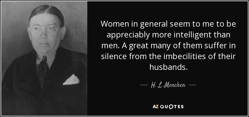 Women in general seem to me to be appreciably more intelligent than men. A great many of them suffer in silence from the imbecilities of their husbands. - H. L. Mencken