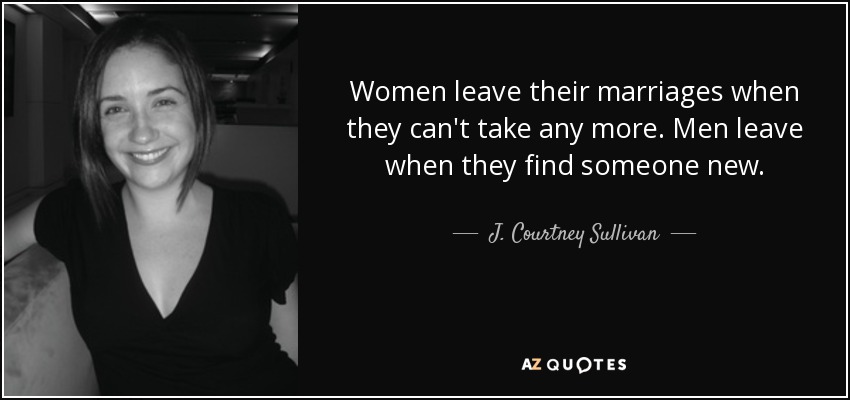 Women leave their marriages when they can't take any more. Men leave when they find someone new. - J. Courtney Sullivan