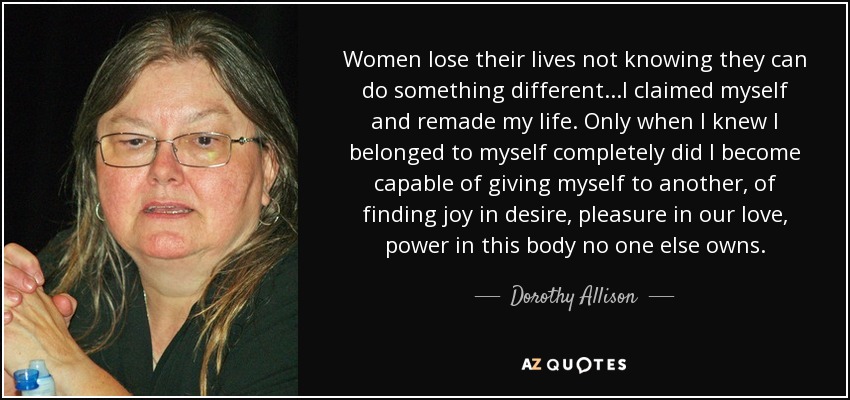 Women lose their lives not knowing they can do something different...I claimed myself and remade my life. Only when I knew I belonged to myself completely did I become capable of giving myself to another, of finding joy in desire, pleasure in our love, power in this body no one else owns. - Dorothy Allison
