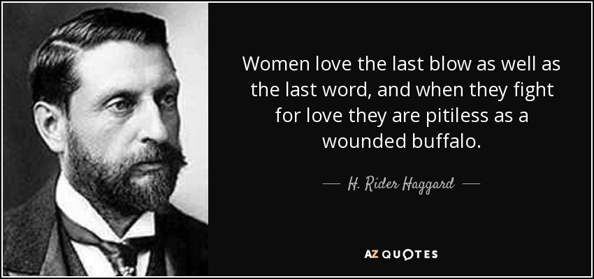 Women love the last blow as well as the last word, and when they fight for love they are pitiless as a wounded buffalo. - H. Rider Haggard