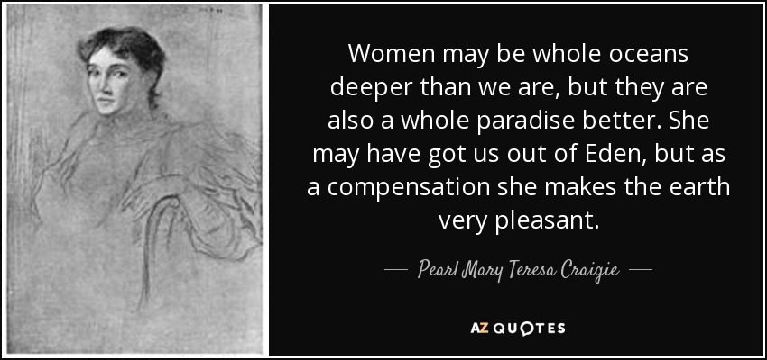 Women may be whole oceans deeper than we are, but they are also a whole paradise better. She may have got us out of Eden, but as a compensation she makes the earth very pleasant. - Pearl Mary Teresa Craigie