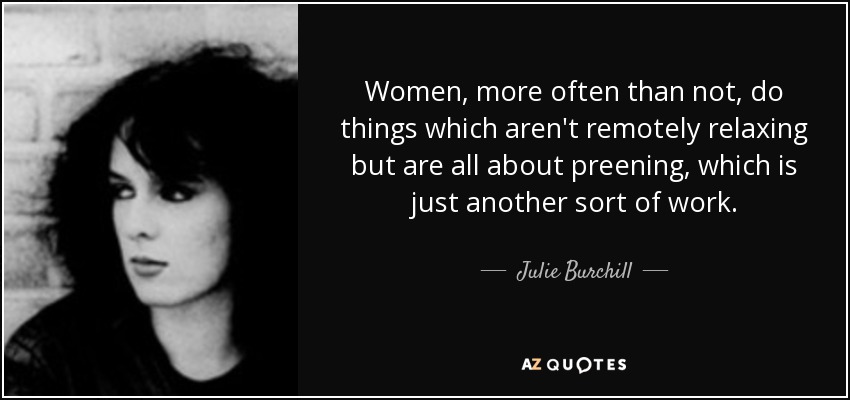 Women, more often than not, do things which aren't remotely relaxing but are all about preening, which is just another sort of work. - Julie Burchill