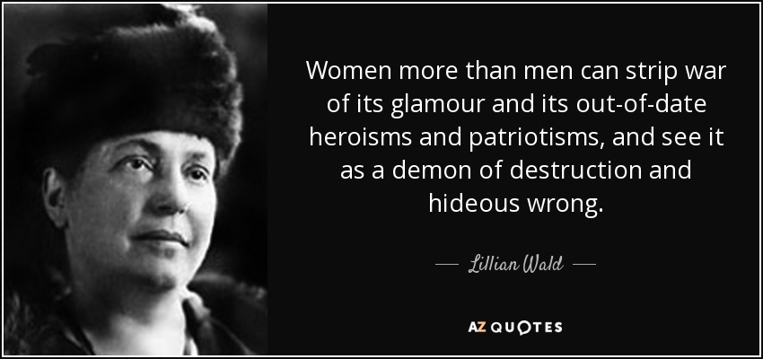 Women more than men can strip war of its glamour and its out-of-date heroisms and patriotisms, and see it as a demon of destruction and hideous wrong. - Lillian Wald