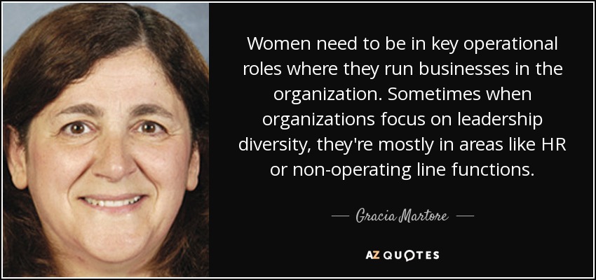 Women need to be in key operational roles where they run businesses in the organization. Sometimes when organizations focus on leadership diversity, they're mostly in areas like HR or non-operating line functions. - Gracia Martore