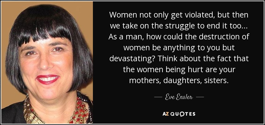 Women not only get violated, but then we take on the struggle to end it too... As a man, how could the destruction of women be anything to you but devastating? Think about the fact that the women being hurt are your mothers, daughters, sisters. - Eve Ensler