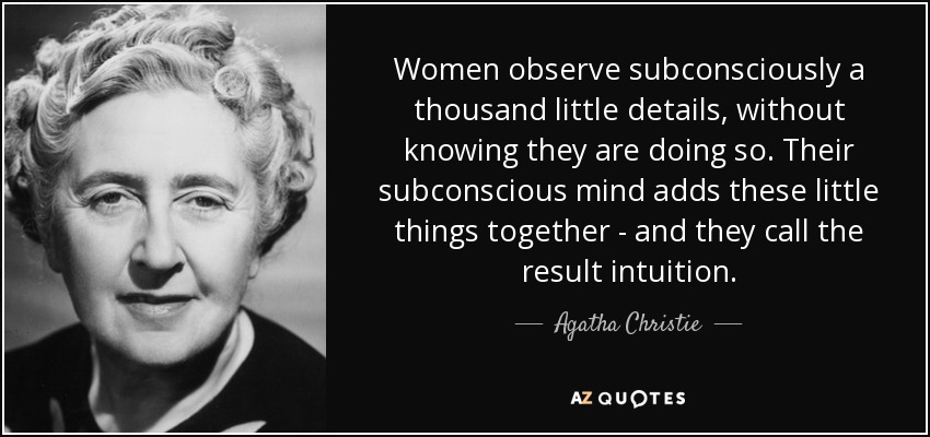 Women observe subconsciously a thousand little details, without knowing they are doing so. Their subconscious mind adds these little things together - and they call the result intuition. - Agatha Christie