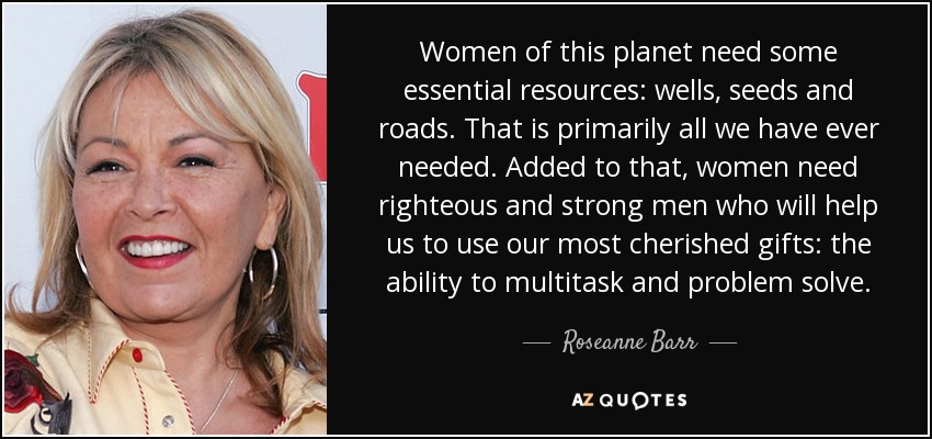 Women of this planet need some essential resources: wells, seeds and roads. That is primarily all we have ever needed. Added to that, women need righteous and strong men who will help us to use our most cherished gifts: the ability to multitask and problem solve. - Roseanne Barr