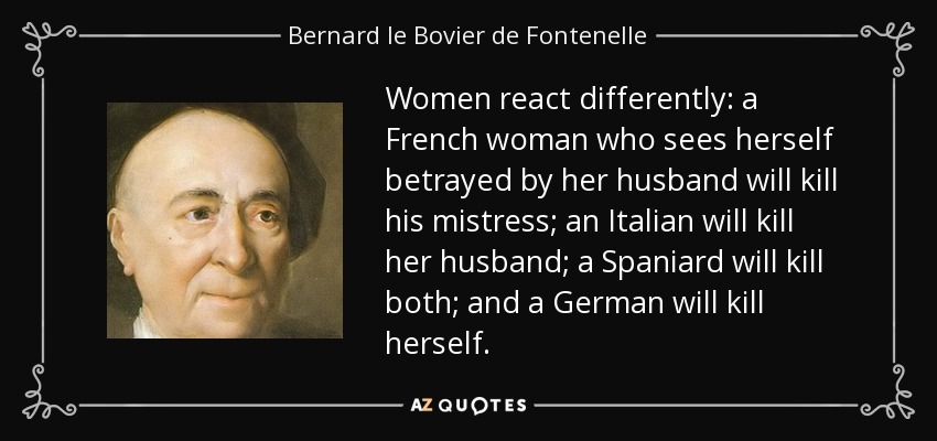 Women react differently: a French woman who sees herself betrayed by her husband will kill his mistress; an Italian will kill her husband; a Spaniard will kill both; and a German will kill herself. - Bernard le Bovier de Fontenelle