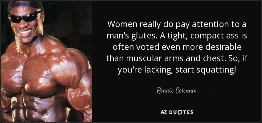 Women really do pay attention to a man's glutes. A tight, compact ass is often voted even more desirable than muscular arms and chest. So, if you're lacking, start squatting! - Ronnie Coleman