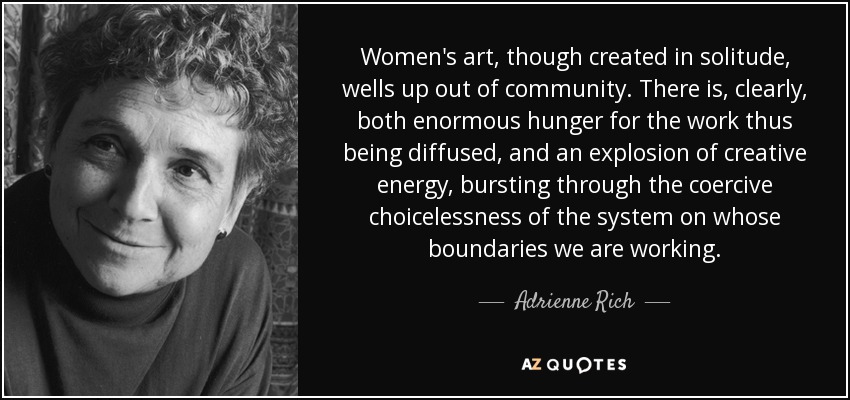 Women's art, though created in solitude, wells up out of community. There is, clearly, both enormous hunger for the work thus being diffused, and an explosion of creative energy, bursting through the coercive choicelessness of the system on whose boundaries we are working. - Adrienne Rich