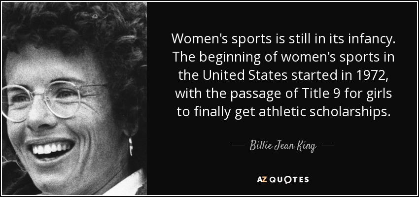 Women's sports is still in its infancy. The beginning of women's sports in the United States started in 1972, with the passage of Title 9 for girls to finally get athletic scholarships. - Billie Jean King