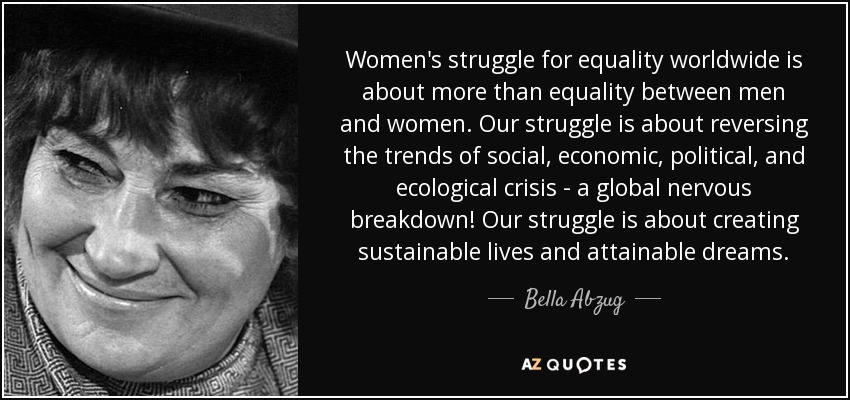 Women's struggle for equality worldwide is about more than equality between men and women. Our struggle is about reversing the trends of social, economic, political, and ecological crisis - a global nervous breakdown! Our struggle is about creating sustainable lives and attainable dreams. - Bella Abzug