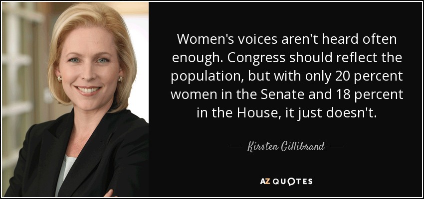 Women's voices aren't heard often enough. Congress should reflect the population, but with only 20 percent women in the Senate and 18 percent in the House, it just doesn't. - Kirsten Gillibrand