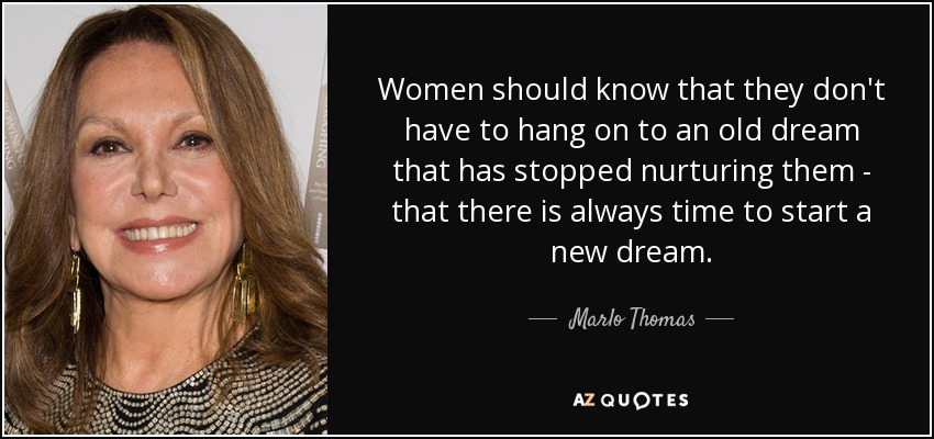 Women should know that they don't have to hang on to an old dream that has stopped nurturing them - that there is always time to start a new dream. - Marlo Thomas