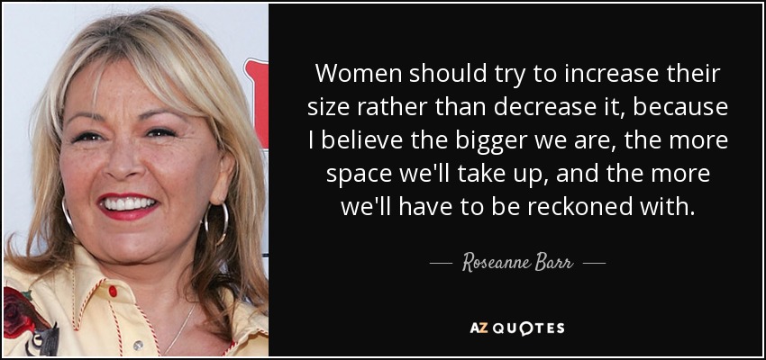 Women should try to increase their size rather than decrease it, because I believe the bigger we are, the more space we'll take up, and the more we'll have to be reckoned with. - Roseanne Barr