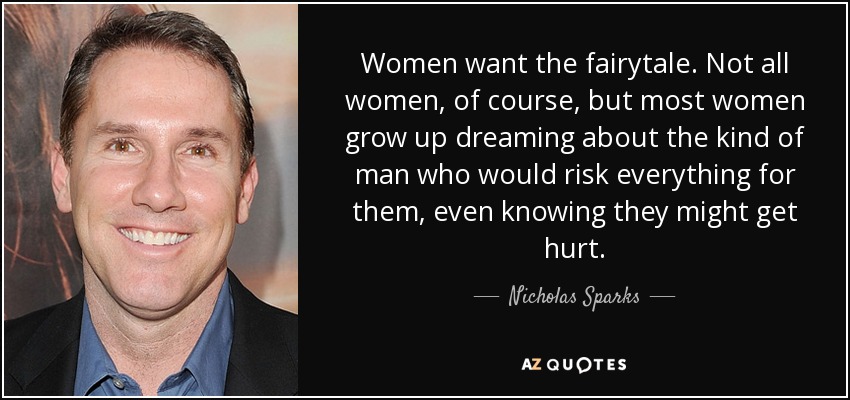 Women want the fairytale. Not all women, of course, but most women grow up dreaming about the kind of man who would risk everything for them, even knowing they might get hurt. - Nicholas Sparks