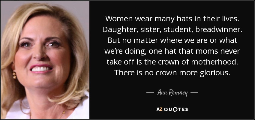 Women wear many hats in their lives. Daughter, sister, student, breadwinner. But no matter where we are or what we’re doing, one hat that moms never take off is the crown of motherhood. There is no crown more glorious. - Ann Romney