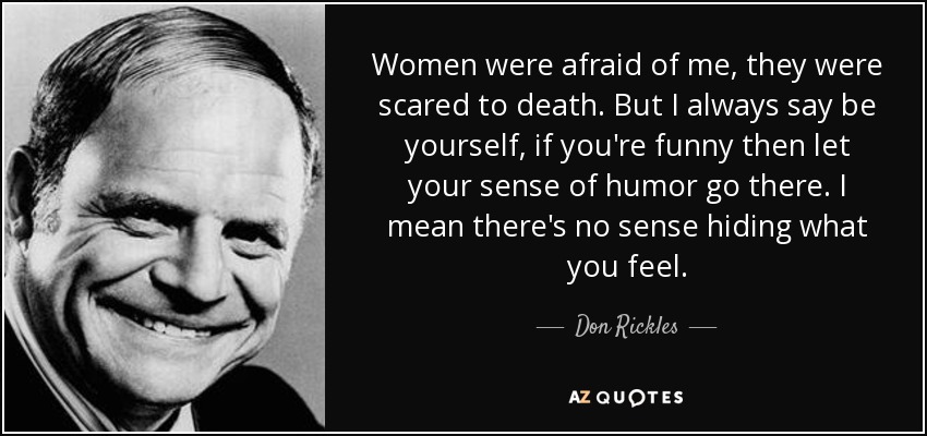 Women were afraid of me, they were scared to death. But I always say be yourself, if you're funny then let your sense of humor go there. I mean there's no sense hiding what you feel. - Don Rickles