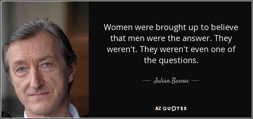 Women were brought up to believe that men were the answer. They weren't. They weren't even one of the questions. - Julian Barnes