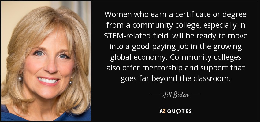 Women who earn a certificate or degree from a community college, especially in STEM-related field, will be ready to move into a good-paying job in the growing global economy. Community colleges also offer mentorship and support that goes far beyond the classroom. - Jill Biden