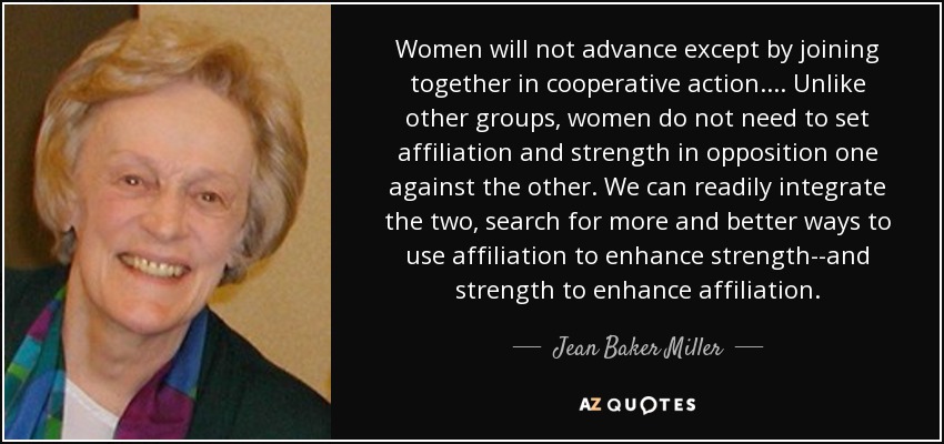 Women will not advance except by joining together in cooperative action.... Unlike other groups, women do not need to set affiliation and strength in opposition one against the other. We can readily integrate the two, search for more and better ways to use affiliation to enhance strength--and strength to enhance affiliation. - Jean Baker Miller