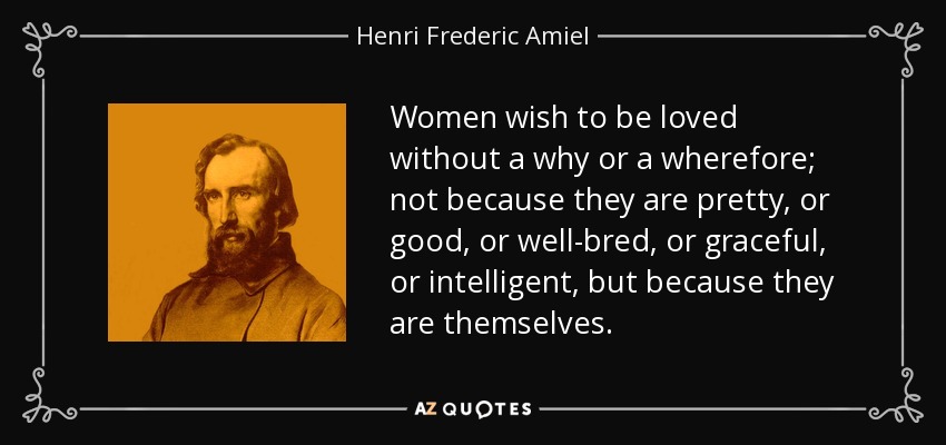 Women wish to be loved without a why or a wherefore; not because they are pretty, or good, or well-bred, or graceful, or intelligent, but because they are themselves. - Henri Frederic Amiel