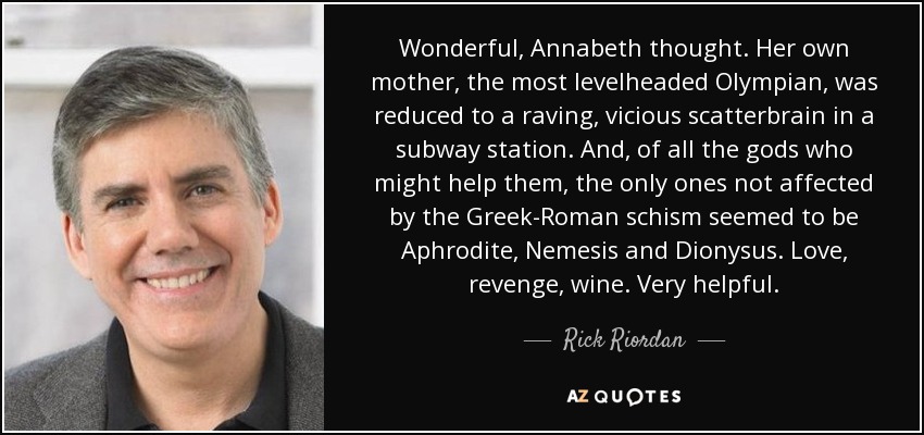 Wonderful, Annabeth thought. Her own mother, the most levelheaded Olympian, was reduced to a raving, vicious scatterbrain in a subway station. And, of all the gods who might help them, the only ones not affected by the Greek-Roman schism seemed to be Aphrodite, Nemesis and Dionysus. Love, revenge, wine. Very helpful. - Rick Riordan