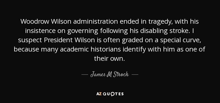 Woodrow Wilson administration ended in tragedy, with his insistence on governing following his disabling stroke. I suspect President Wilson is often graded on a special curve, because many academic historians identify with him as one of their own. - James M Strock