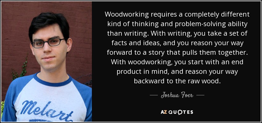 Woodworking requires a completely different kind of thinking and problem-solving ability than writing. With writing, you take a set of facts and ideas, and you reason your way forward to a story that pulls them together. With woodworking, you start with an end product in mind, and reason your way backward to the raw wood. - Joshua Foer