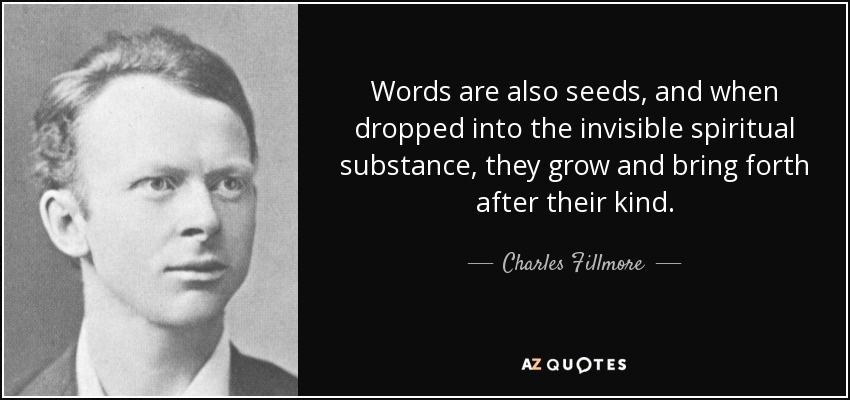 Words are also seeds, and when dropped into the invisible spiritual substance, they grow and bring forth after their kind. - Charles Fillmore