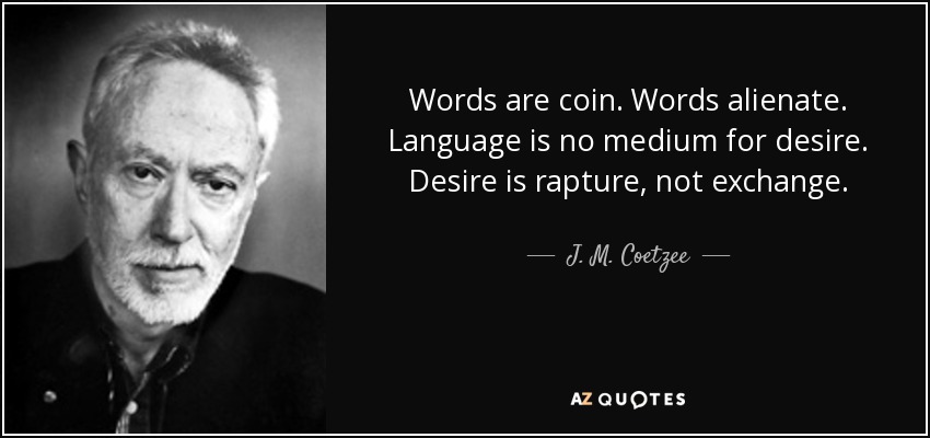 Words are coin. Words alienate. Language is no medium for desire. Desire is rapture, not exchange. - J. M. Coetzee